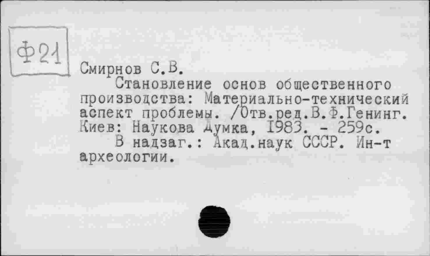 ﻿Ф24
Смирнов С.В.
Становление основ общественного производства: Материально-технический аспект проблемы. /Отв.ред.В.Ф.Генинг. Киев: Наукова думка, 1983. - 259с.
В надзаг.: Акад.наук СССР. Ин-т археологии.